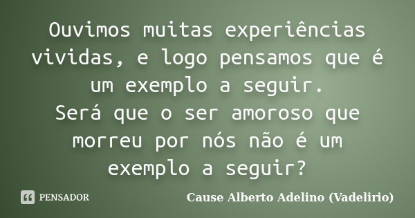 Ouvimos muitas experiências vividas, e logo pensamos que é um exemplo a seguir. Será que o ser amoroso que morreu por nós não é um exemplo a seguir?... Frase de Cause Alberto Adelino (Vadelirio).