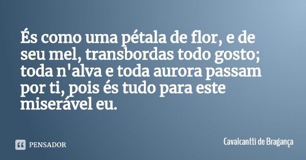 És como uma pétala de flor, e de seu mel, transbordas todo gosto; toda n'alva e toda aurora passam por ti, pois és tudo para este miserável eu.... Frase de Cavalcantti de Bragança.