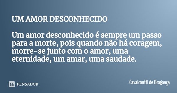 UM AMOR DESCONHECIDO Um amor desconhecido é sempre um passo para a morte, pois quando não há coragem, morre-se junto com o amor, uma eternidade, um amar, uma sa... Frase de Cavalcantti de Bragança.