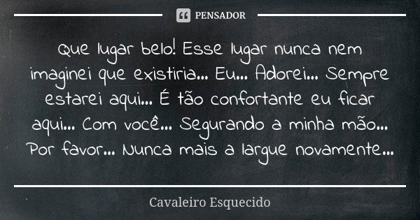 Que lugar belo! Esse lugar nunca nem imaginei que existiria... Eu... Adorei... Sempre estarei aqui... É tão confortante eu ficar aqui... Com você... Segurando a... Frase de Cavaleiro Esquecido.