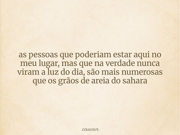 as pessoas que poderiam estar aqui no meu lugar, mas que na verdade nunca viram a luz do dia, são mais numerosas que os grãos de areia do sahara... Frase de cawan.