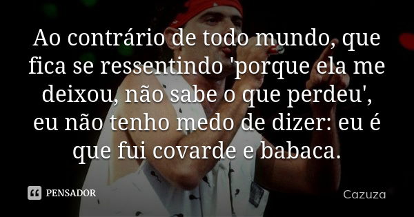 Ao contrário de todo mundo, que fica se ressentindo 'porque ela me deixou, não sabe o que perdeu', eu não tenho medo de dizer: eu é que fui covarde e babaca.... Frase de Cazuza.