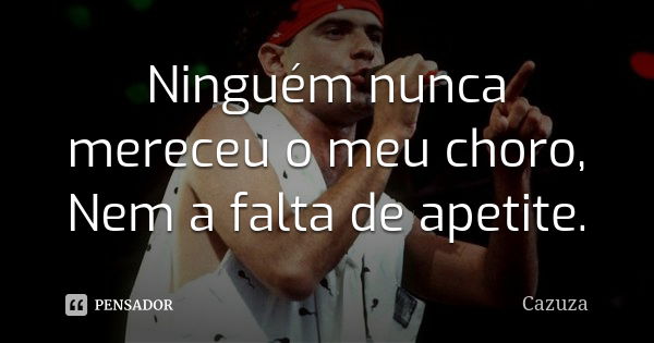 Ninguém nunca mereceu o meu choro, Nem a falta de apetite.... Frase de Cazuza.