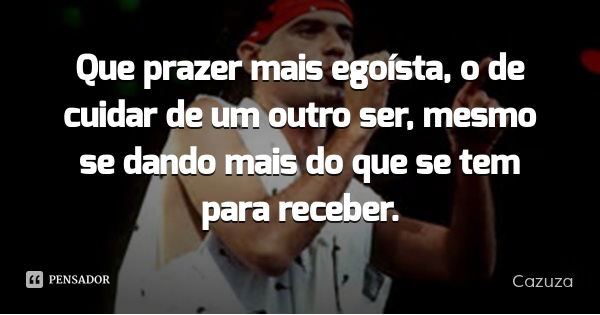 Que prazer mais egoísta, o de cuidar de um outro ser, mesmo se dando mais do que se tem para receber.... Frase de Cazuza.