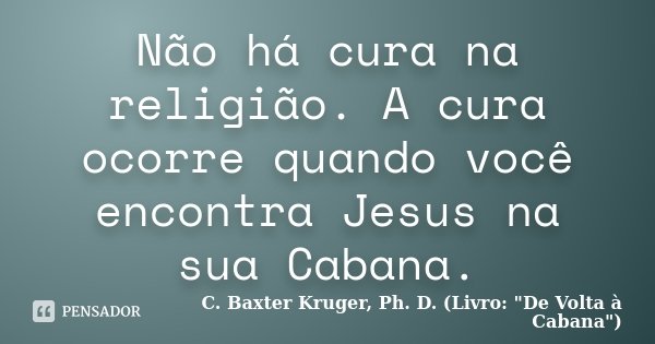 Não há cura na religião. A cura ocorre quando você encontra Jesus na sua Cabana.... Frase de C. Baxter Kruger, Ph. D. (Livro: 