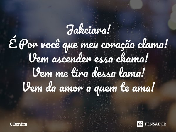 ⁠Jakciara!
É Por você que meu coração clama!
Vem ascender essa chama!
Vem me tira dessa lama!
Vem da amor a quem te ama!... Frase de C.Bonfim.