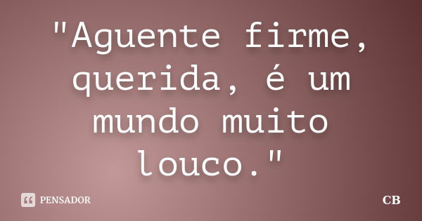 "Aguente firme, querida, é um mundo muito louco."... Frase de cb.