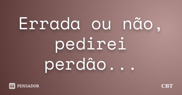 Errada ou não, pedirei perdâo...... Frase de CBT.