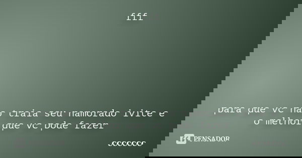 fff para que vc nao traia seu namorado ivite e o melhor que vc pode fazer... Frase de ccccccc.