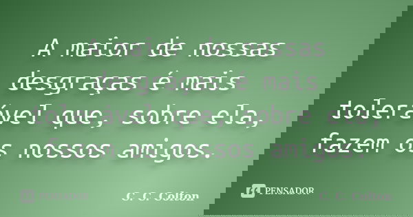 A maior de nossas desgraças é mais tolerável que, sobre ela, fazem os nossos amigos.... Frase de C. C. Colton.