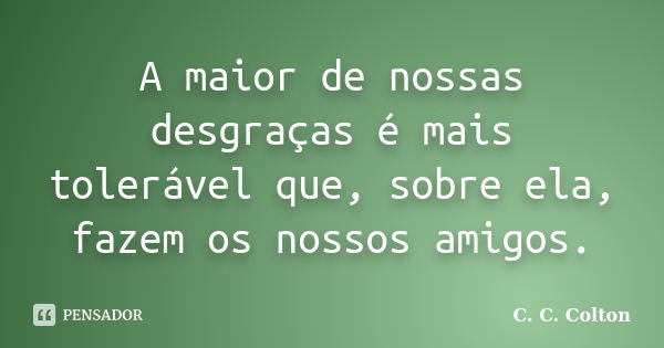 A maior de nossas desgraças é mais tolerável que, sobre ela, fazem os nossos amigos.... Frase de C. C. Colton.