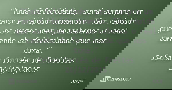 "Toda felicidade, será sempre um raro e rápido momento. Tão rápido que as vezes nem percebemos o real tamanho da felicidade que nos toma." Celso Corrê... Frase de CCF.