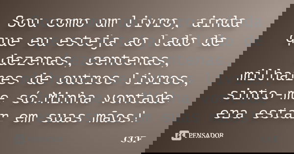 Sou como um livro, ainda que eu esteja ao lado de dezenas, centenas, milhares de outros livros, sinto-me só.Minha vontade era estar em suas mãos!... Frase de CCF.