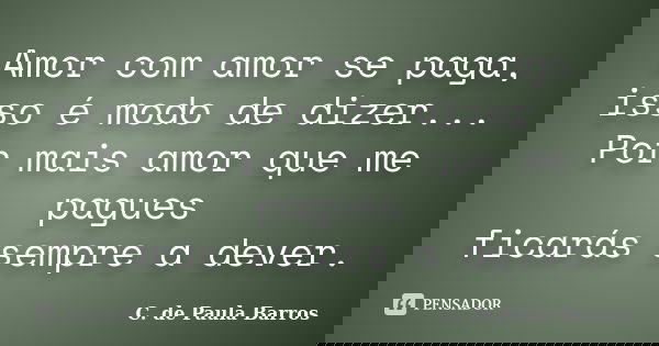 Amor com amor se paga, isso é modo de dizer... Por mais amor que me pagues ficarás sempre a dever.... Frase de C. de Paula Barros.
