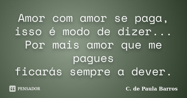 Amor com amor se paga, isso é modo de dizer... Por mais amor que me pagues ficarás sempre a dever.... Frase de C. de Paula Barros.