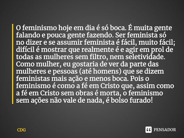 O feminismo hoje em dia é só boca. É muita gente falando e pouca gente fazendo. Ser feminista só no dizer e se assumir feminista é fácil, muito fácil; difícil é... Frase de CDG.