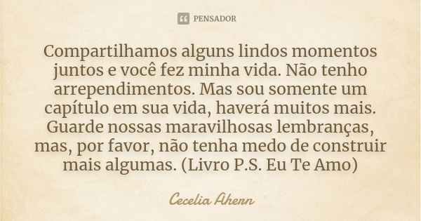 Compartilhamos alguns lindos momentos juntos e você fez minha vida. Não tenho arrependimentos. Mas sou somente um capítulo em sua vida, haverá muitos mais. Guar... Frase de Cecelia Ahern.