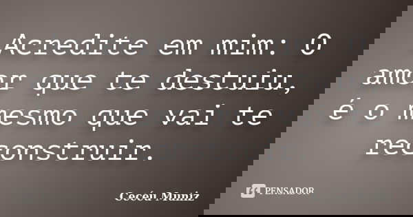 Acredite em mim: O amor que te destuiu, é o mesmo que vai te reconstruir.... Frase de Cecéu Muniz.