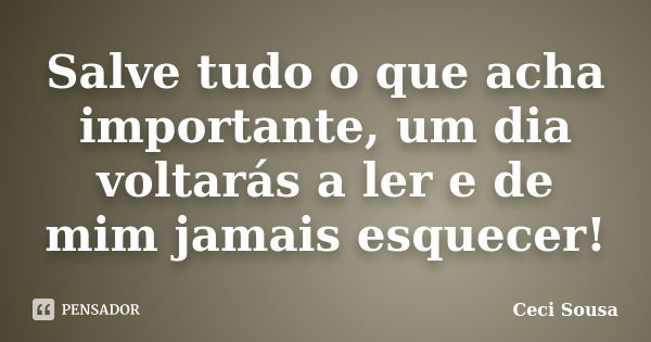 Salve tudo o que acha importante, um dia voltarás a ler e de mim jamais esquecer!... Frase de Ceci Sousa.