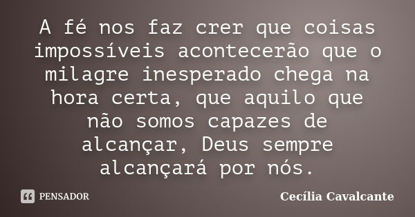 A fé nos faz crer que coisas impossíveis acontecerão que o milagre inesperado chega na hora certa, que aquilo que não somos capazes de alcançar, Deus sempre alc... Frase de Cecília Cavalcante.