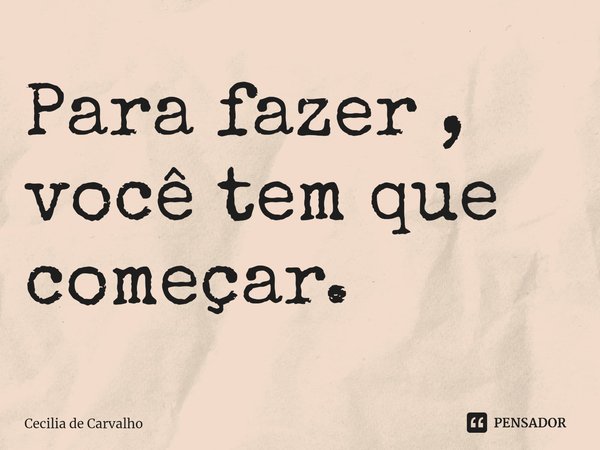 ⁠Para fazer , você tem que começar.... Frase de Cecilia de Carvalho.