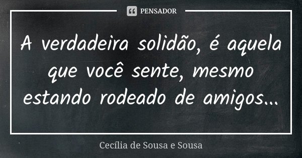 A verdadeira solidão, é aquela que você sente, mesmo estando rodeado de amigos...... Frase de Cecília de Sousa e Sousa.