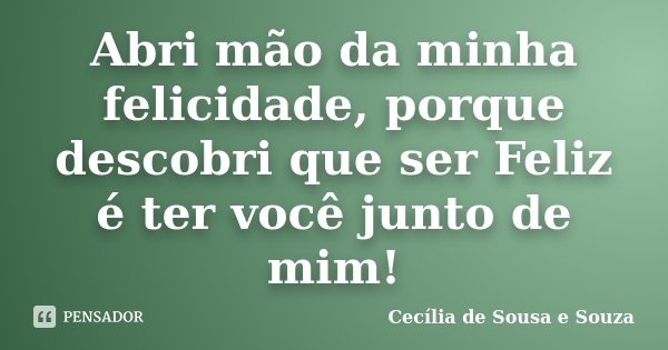 Abri mão da minha felicidade, porque descobri que ser Feliz é ter você junto de mim!... Frase de Cecília de Sousa e Souza.