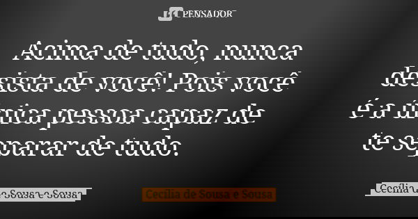 Acima de tudo, nunca desista de você! Pois você é a única pessoa capaz de te separar de tudo.... Frase de Cecília de Sousa e Sousa.