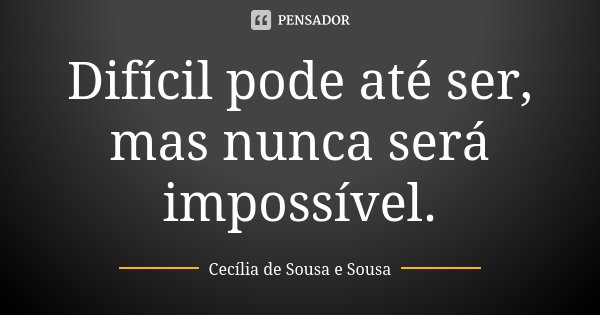 Difícil pode até ser, mas nunca será impossível.... Frase de Cecília de Sousa e Sousa.