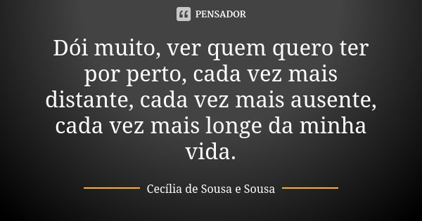 Dói muito, ver quem quero ter por perto, cada vez mais distante, cada vez mais ausente, cada vez mais longe da minha vida.... Frase de Cecília de Sousa e Sousa.
