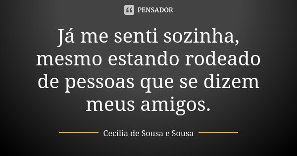 Já me senti sozinha, mesmo estando rodeado de pessoas que se dizem meus amigos.... Frase de Cecília de Sousa e Sousa.