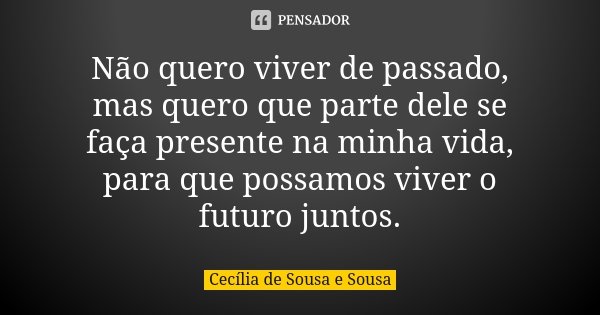 Não quero viver de passado, mas quero que parte dele se faça presente na minha vida, para que possamos viver o futuro juntos.... Frase de Cecília de Sousa e Sousa.