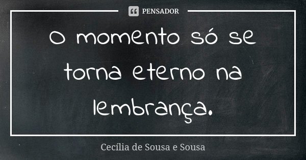 O momento só se torna eterno na lembrança.... Frase de Cecília de Sousa e Sousa.