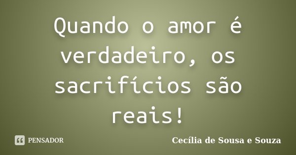 Quando o amor é verdadeiro, os sacrifícios são reais!... Frase de Cecília de Sousa e Souza.