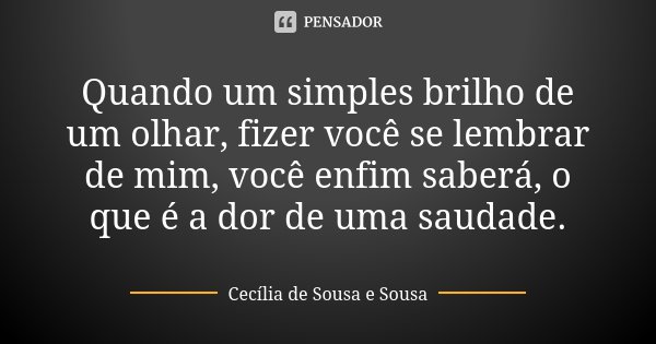 Quando um simples brilho de um olhar, fizer você se lembrar de mim, você enfim saberá, o que é a dor de uma saudade.... Frase de Cecília de Sousa e Sousa.
