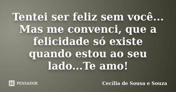 Tentei ser feliz sem você... Mas me convenci, que a felicidade só existe quando estou ao seu lado...Te amo!... Frase de Cecília de Sousa e Souza.