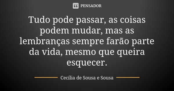 Tudo pode passar, as coisas podem mudar, mas as lembranças sempre farão parte da vida, mesmo que queira esquecer.... Frase de Cecília de Sousa e Sousa.
