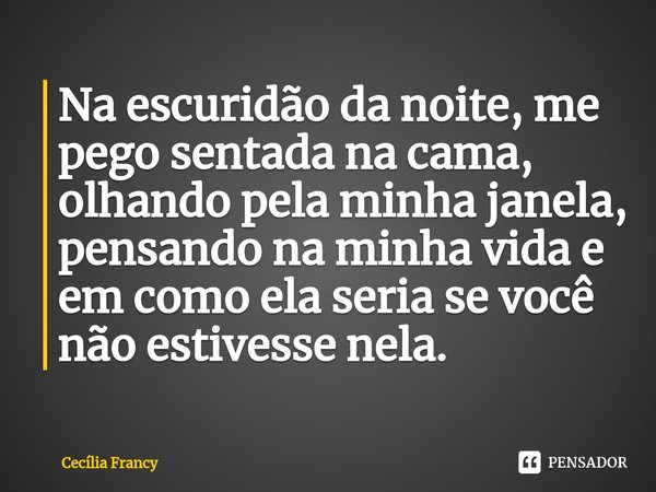 Na escuridão da noite, me pego sentada na cama, olhando pela minha janela, pensando na minha vida e em como ela seria se você não estivesse nela.... Frase de Cecília Francy.