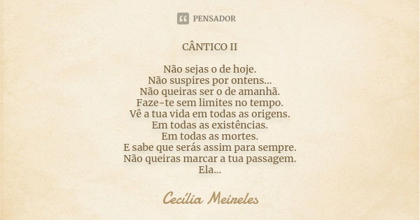 CÂNTICO II Não sejas o de hoje. Não suspires por ontens... Não queiras ser o de amanhã. Faze-te sem limites no tempo. Vê a tua vida em todas as origens. Em toda... Frase de Cecília Meireles.