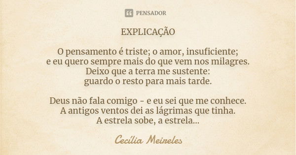 EXPLICAÇÃO O pensamento é triste; o amor, insuficiente; e eu quero sempre mais do que vem nos milagres. Deixo que a terra me sustente: guardo o resto para mais ... Frase de Cecília Meireles.