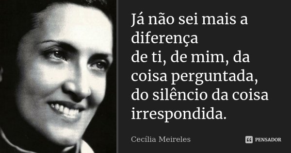Já não sei mais a diferença de ti, de mim, da coisa perguntada, do silêncio da coisa irrespondida.... Frase de Cecília Meireles.