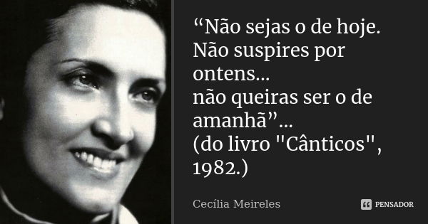 “Não sejas o de hoje. Não suspires por ontens... não queiras ser o de amanhã”... (do livro "Cânticos", 1982.)... Frase de Cecília Meireles.