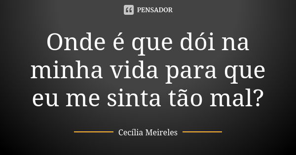 Onde é que dói na minha vida para que eu me sinta tão mal?... Frase de Cecília Meireles.