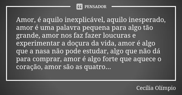 Amor, é aquilo inexplicável, aquilo inesperado, amor é uma palavra pequena para algo tão grande, amor nos faz fazer loucuras e experimentar a doçura da vida, am... Frase de Cecília Olímpio.