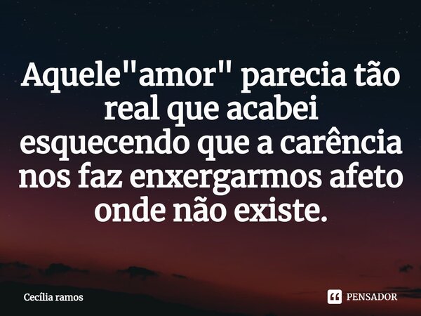 Aquele "amor" parecia tão real que acabei esquecendo que a carência nos faz enxergarmos afeto onde não existe.... Frase de Cecília Ramos.