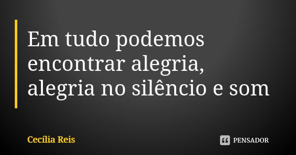 Em tudo podemos encontrar alegria, alegria no silêncio e som... Frase de Cecília Reis.