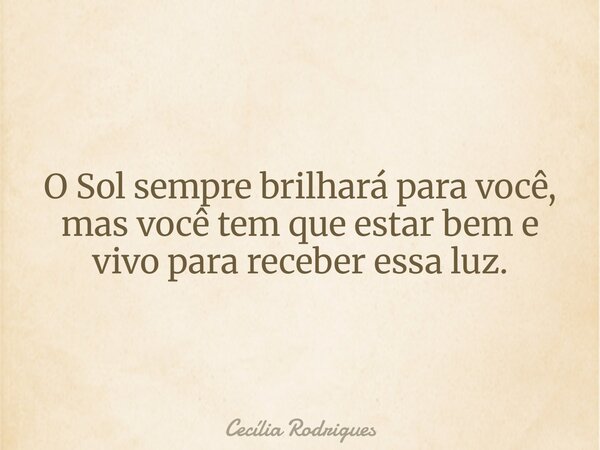 O Sol sempre brilhará para você, mas você tem que estar bem e vivo para receber essa luz.... Frase de Cecília Rodrigues.