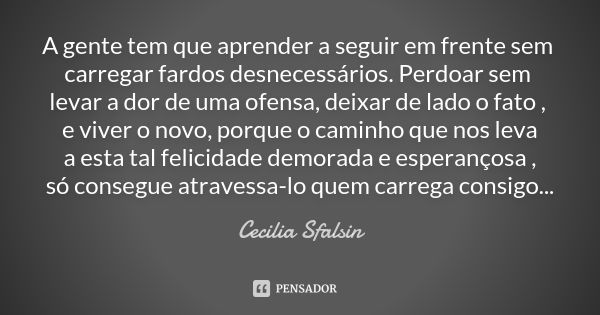 A gente tem que aprender a seguir em frente sem carregar fardos desnecessários. Perdoar sem levar a dor de uma ofensa, deixar de lado o fato , e viver o novo, p... Frase de Cecilia Sfalsin.