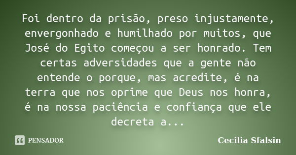 Foi dentro da prisão, preso injustamente, envergonhado e humilhado por muitos, que José do Egito começou a ser honrado. Tem certas adversidades que a gente não ... Frase de Cecilia Sfalsin.