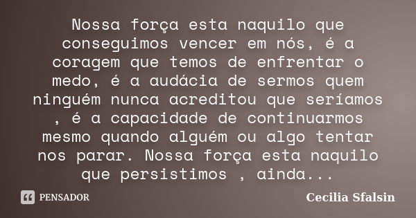 Nossa força esta naquilo que conseguimos vencer em nós, é a coragem que temos de enfrentar o medo, é a audácia de sermos quem ninguém nunca acreditou que seríam... Frase de Cecilia Sfalsin.